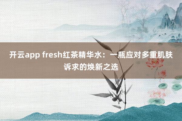 开云app fresh红茶精华水：一瓶应对多重肌肤诉求的焕新之选