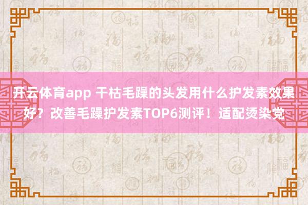 开云体育app 干枯毛躁的头发用什么护发素效果好？改善毛躁护发素TOP6测评！适配烫染党