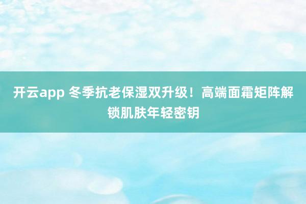 开云app 冬季抗老保湿双升级！高端面霜矩阵解锁肌肤年轻密钥