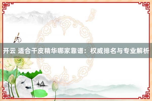 开云 适合干皮精华哪家靠谱：权威排名与专业解析