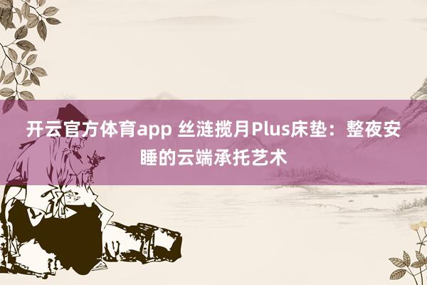 开云官方体育app 丝涟揽月Plus床垫：整夜安睡的云端承托艺术