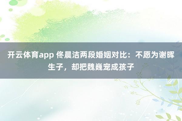 开云体育app 佟晨洁两段婚姻对比：不愿为谢晖生子，却把魏巍宠成孩子