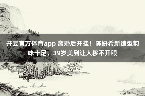 开云官方体育app 离婚后开挂！陈妍希新造型韵味十足，39岁美到让人移不开眼