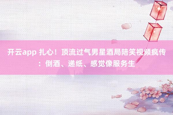 开云app 扎心！顶流过气男星酒局陪笑视频疯传：倒酒、递纸、感觉像服务生
