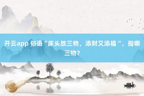开云app 俗语“床头放三物，添财又添福“，指哪三物？