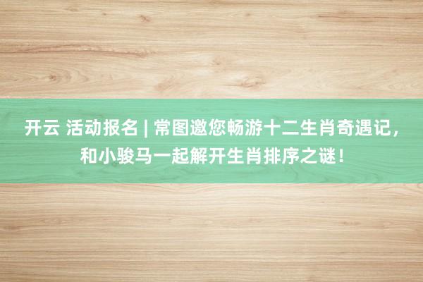 开云 活动报名 | 常图邀您畅游十二生肖奇遇记，和小骏马一起解开生肖排序之谜！