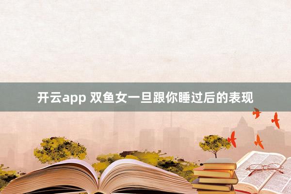 开云app 双鱼女一旦跟你睡过后的表现