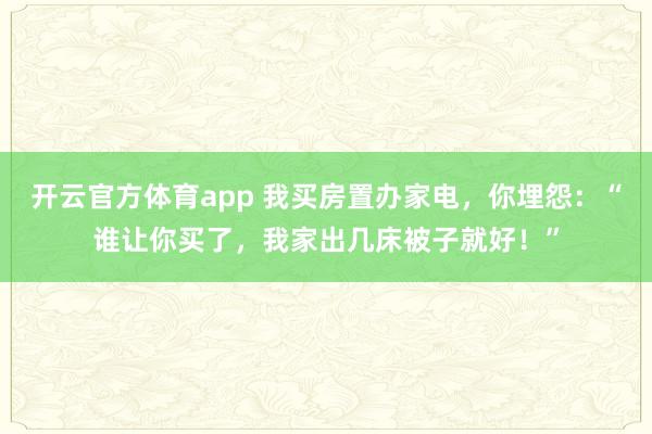 开云官方体育app 我买房置办家电，你埋怨：“谁让你买了，我家出几床被子就好！”