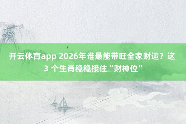 开云体育app 2026年谁最能带旺全家财运？这 3 个生肖稳稳接住“财神位”