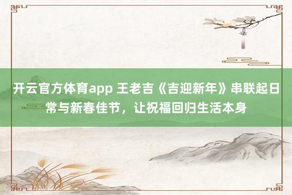 开云官方体育app 王老吉《吉迎新年》串联起日常与新春佳节，让祝福回归生活本身