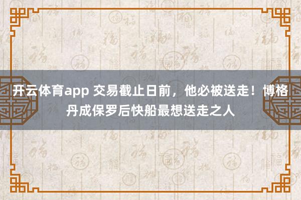 开云体育app 交易截止日前，他必被送走！博格丹成保罗后快船最想送走之人