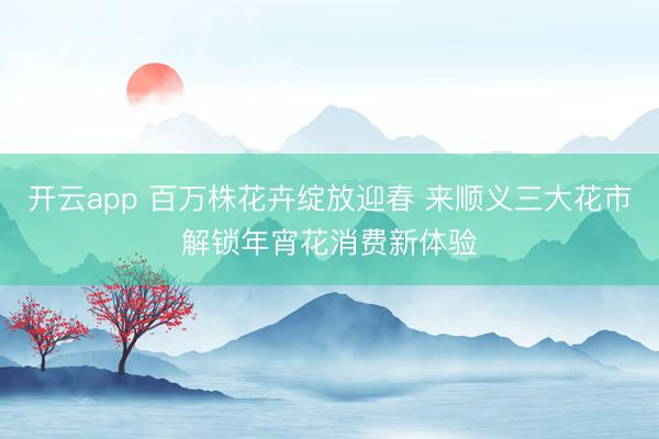 开云app 百万株花卉绽放迎春 来顺义三大花市解锁年宵花消费新体验