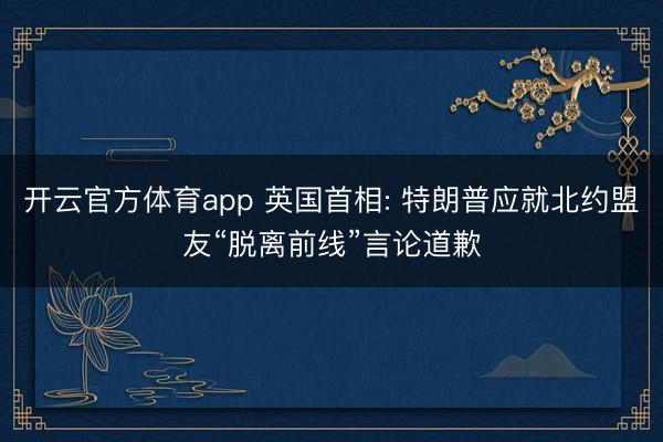 开云官方体育app 英国首相: 特朗普应就北约盟友“脱离前线”言论道歉