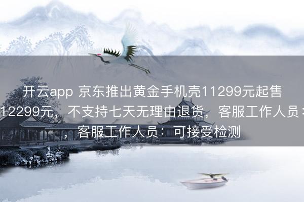 开云app 京东推出黄金手机壳11299元起售，最高售价112299元，不支持七天无理由退货，客服工作人员：可接受检测