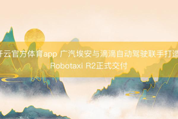 开云官方体育app 广汽埃安与滴滴自动驾驶联手打造 Robotaxi R2正式交付