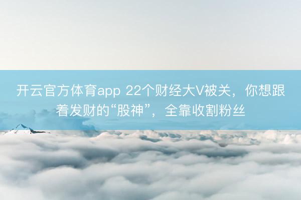开云官方体育app 22个财经大V被关，你想跟着发财的“股神”，全靠收割粉丝