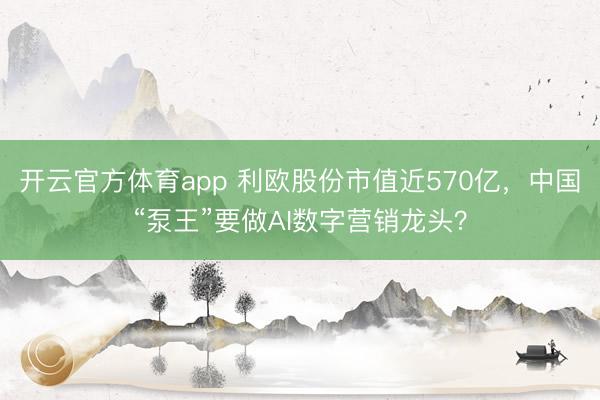 开云官方体育app 利欧股份市值近570亿，中国“泵王”要做AI数字营销龙头？