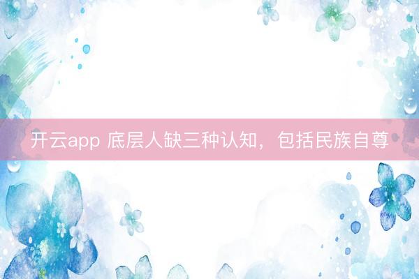 开云app 底层人缺三种认知，包括民族自尊