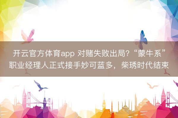 开云官方体育app 对赌失败出局？“蒙牛系”职业经理人正式接手妙可蓝多，柴琇时代结束