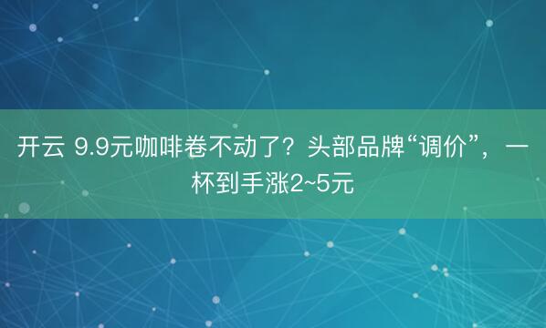 开云 9.9元咖啡卷不动了？头部品牌“调价”，一杯到手涨2~5元