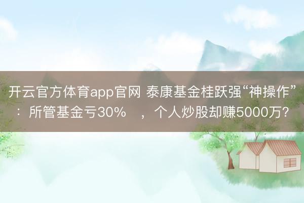 开云官方体育app官网 泰康基金桂跃强“神操作”：所管基金亏30%​，个人炒股却赚5000万？
