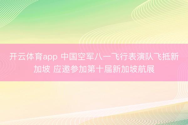 开云体育app 中国空军八一飞行表演队飞抵新加坡 应邀参加第十届新加坡航展