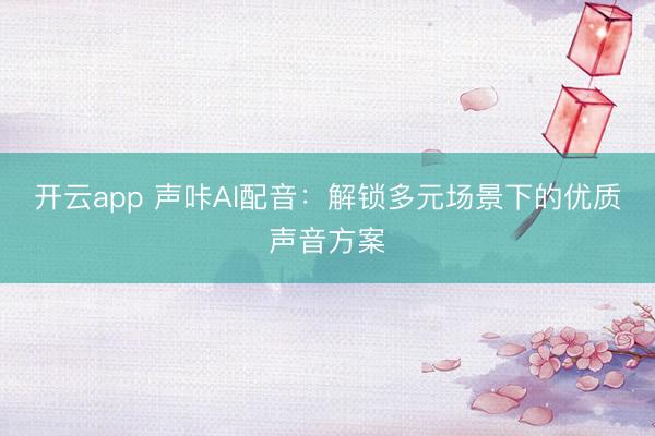 开云app 声咔AI配音：解锁多元场景下的优质声音方案