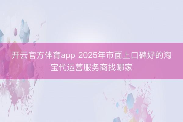 开云官方体育app 2025年市面上口碑好的淘宝代运营服务商找哪家