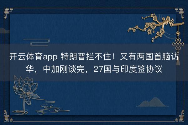 开云体育app 特朗普拦不住！又有两国首脑访华，中加刚谈完，27国与印度签协议