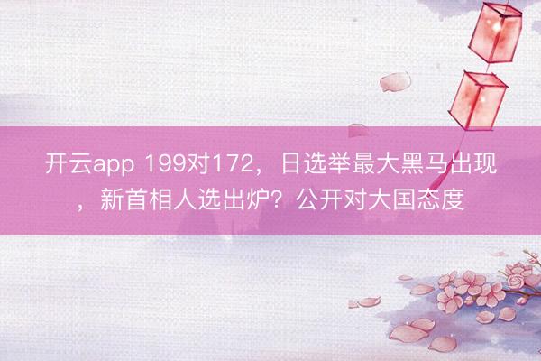 开云app 199对172，日选举最大黑马出现，新首相人选出炉？公开对大国态度
