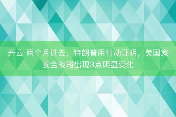 开云 两个月过去，特朗普用行动证明，美国家安全战略出现3点明显变化