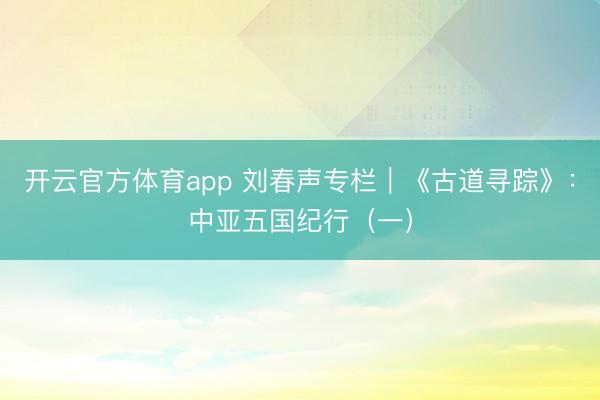 开云官方体育app 刘春声专栏｜《古道寻踪》：中亚五国纪行（一）