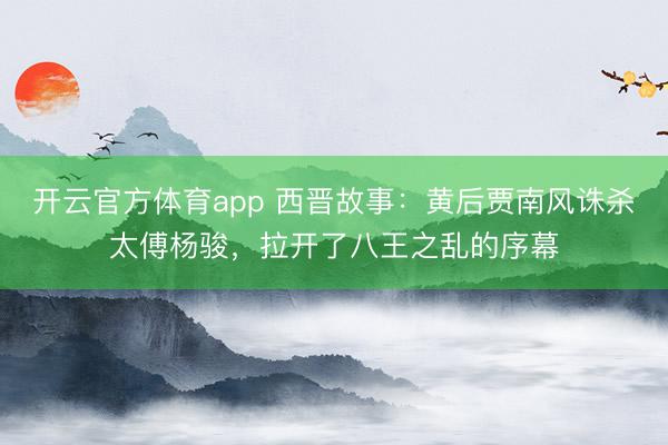 开云官方体育app 西晋故事：黄后贾南风诛杀太傅杨骏，拉开了八王之乱的序幕