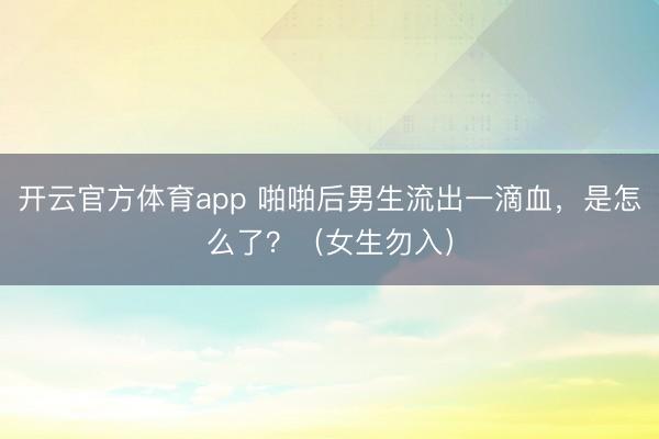 开云官方体育app 啪啪后男生流出一滴血，是怎么了？（女生勿入）