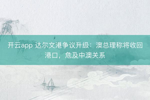 开云app 达尔文港争议升级：澳总理称将收回港口，危及中澳关系