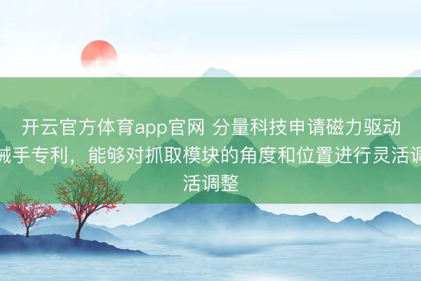 开云官方体育app官网 分量科技申请磁力驱动机械手专利，能够对抓取模块的角度和位置进行灵活调整