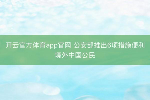 开云官方体育app官网 公安部推出6项措施便利境外中国公民
