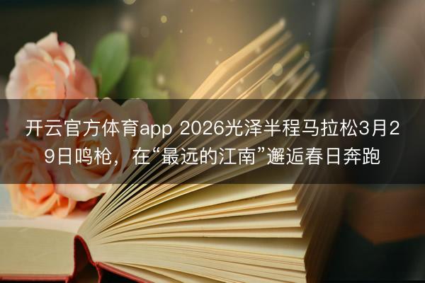 开云官方体育app 2026光泽半程马拉松3月29日鸣枪，在“最远的江南”邂逅春日奔跑