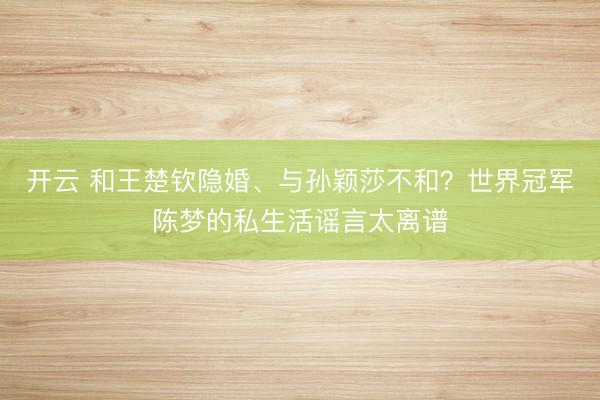 开云 和王楚钦隐婚、与孙颖莎不和？世界冠军陈梦的私生活谣言太离谱
