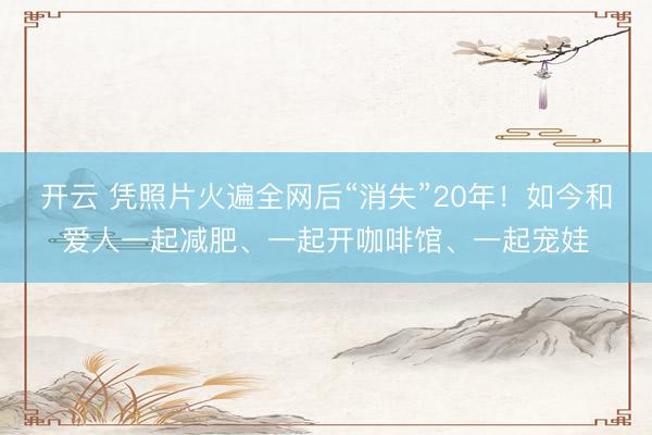 开云 凭照片火遍全网后“消失”20年！如今和爱人一起减肥、一起开咖啡馆、一起宠娃