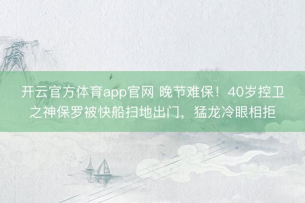 开云官方体育app官网 晚节难保！40岁控卫之神保罗被快船扫地出门，猛龙冷眼相拒