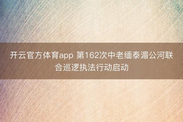 开云官方体育app 第162次中老缅泰湄公河联合巡逻执法行动启动