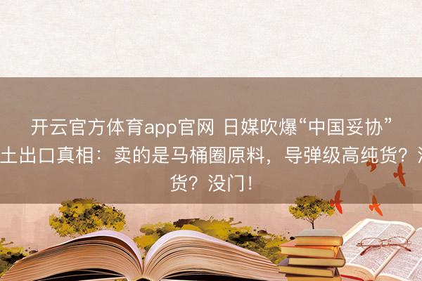 开云官方体育app官网 日媒吹爆“中国妥协”！稀土出口真相：卖的是马桶圈原料，导弹级高纯货？没门！