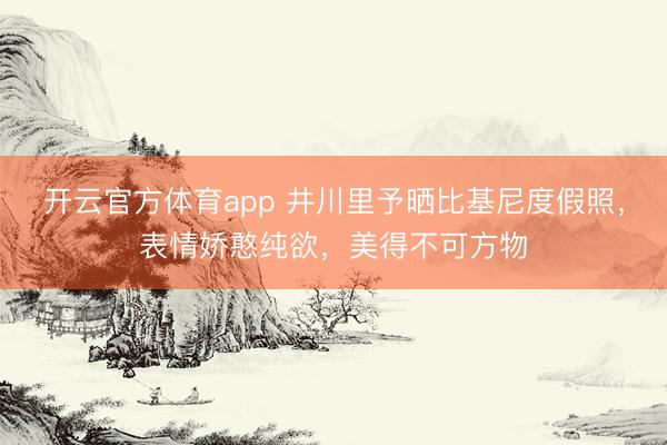 开云官方体育app 井川里予晒比基尼度假照，表情娇憨纯欲，美得不可方物