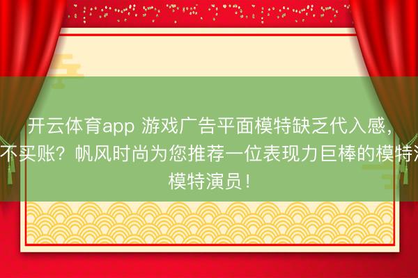 开云体育app 游戏广告平面模特缺乏代入感，玩家不买账？帆风时尚为您推荐一位表现力巨棒的模特演员！