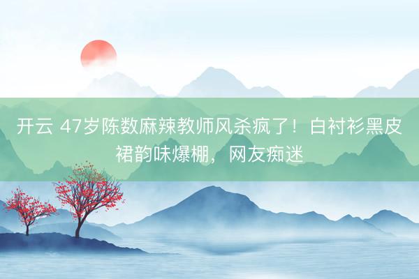 开云 47岁陈数麻辣教师风杀疯了！白衬衫黑皮裙韵味爆棚，网友痴迷