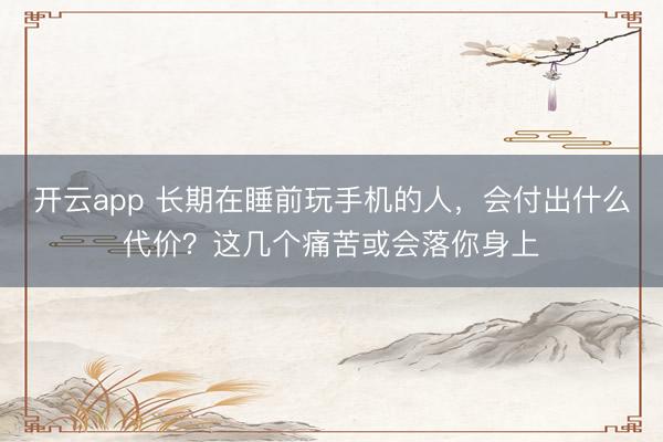 开云app 长期在睡前玩手机的人，会付出什么代价？这几个痛苦或会落你身上