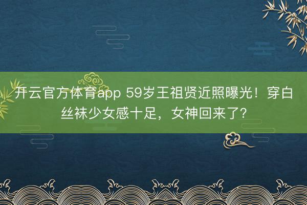 开云官方体育app 59岁王祖贤近照曝光！穿白丝袜少女感十足，女神回来了？