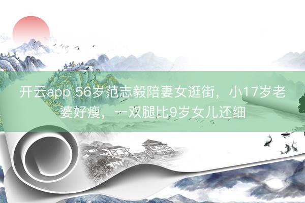 开云app 56岁范志毅陪妻女逛街，小17岁老婆好瘦，一双腿比9岁女儿还细