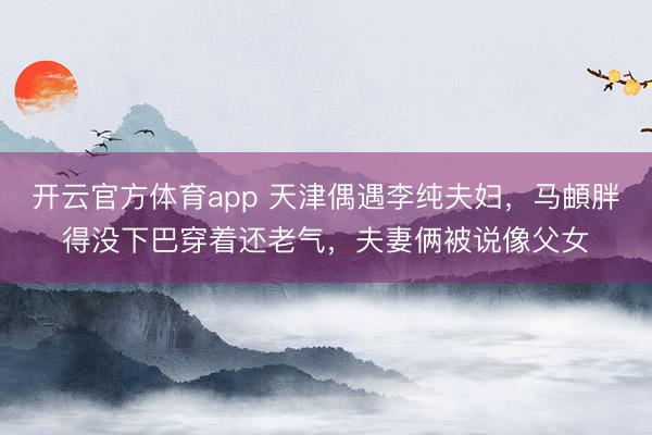 开云官方体育app 天津偶遇李纯夫妇,马頔胖得没下巴穿着还老气,夫妻俩被说像父女